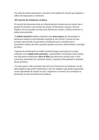 -Na saída das artérias pulmonares e da artéria aorta também há válvulas que impedem o
refluxo de sangue para os ventrículos
O controle dos batimentos cardíacos
-O controle dos batimentos pode ser influenciado pelo sistema nervoso central, mas a
geração de estímulos é proveniente do coração. Os batimentos seguem o ritmo de
impulsos nervosos gerados em duas áreas distintas do coração: o nódulo sinoatrial e o
nódulo atrioventricular
-O nódulo sinoatrial (também conhecido como marca-passo, por desencadear os
batimentos cardíacos) está localizado na parede do átrio direito. Consiste em uma
estrutura especializada, da qual partem ramificações que se estendem para a
musculatura cardíaca dos átrios, gerando impulsos nervosos e determinando a contração
de ambos
-Algumas das ramificações do nódulo sinoatrial atingem outro ponto do coração,
conhecido como nódulo atrioventricular, o qual também é localizado no átrio direito,
mas dele partem ramificações (feixe de Hiss) que percorrem a parede entre os dois
ventrículos, penetrando nos ventrículos direito e esquerdo, desencadeando a contração
dessas estruturas
-Ao marca-passo, estão associados dois nervos do sistema nervoso autônomo, um do
parassimpárico (que produz bradicardia) e outro do simpático (que produz taquicardia).
Assim, dependendo da situação em que o organismo se encontra, há a aceleração ou
diminuição no ritmo dos batimentos cardíacos
 
