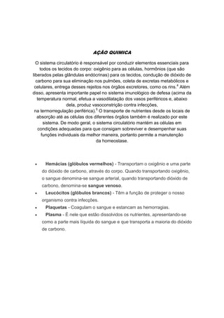 AÇÃO QUIMICA
O sistema circulatório é responsável por conduzir elementos essenciais para
todos os tecidos do corpo: oxigênio para as células, hormônios (que são
liberados pelas glândulas endócrinas) para os tecidos, condução de dióxido de
carbono para sua eliminação nos pulmões, coleta de excretas metabólicos e
celulares, entrega desses rejeitos nos órgãos excretores, como os rins.4
Além
disso, apresenta importante papel no sistema imunológico de defesa (acima da
temperatura normal, efetua a vasodilatação dos vasos periféricos e, abaixo
dela, produz vasoconstrição contra infecções,
na termorregulação periférica).5
O transporte de nutrientes desde os locais de
absorção até as células dos diferentes órgãos também é realizado por este
sistema. De modo geral, o sistema circulatório mantém as células em
condições adequadas para que consigam sobreviver e desempenhar suas
funções individuais da melhor maneira, portanto permite a manutenção
da homeostase.
 Hemácias (glóbulos vermelhos) - Transportam o oxigênio e uma parte
do dióxido de carbono, através do corpo. Quando transportando oxigênio,
o sangue denomina-se sangue arterial, quando transportando dióxido de
carbono, denomina-se sangue venoso.
 Leucócitos (glóbulos brancos) - Têm a função de proteger o nosso
organismo contra infecções.
 Plaquetas - Coagulam o sangue e estancam as hemorragias.
 Plasma - É nele que estão dissolvidos os nutrientes, apresentando-se
como a parte mais líquida do sangue e que transporta a maioria do dióxido
de carbono.
 