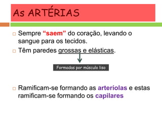 As ARTÉRIAS
 Sempre “saem” do coração, levando o
sangue para os tecidos.
 Têm paredes grossas e elásticas.
 Ramificam-se formando as arteríolas e estas
ramificam-se formando os capilares
Formadas por músculo liso
 