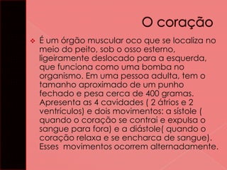 

É um órgão muscular oco que se localiza no
meio do peito, sob o osso esterno,
ligeiramente deslocado para a esquerda,
que funciona como uma bomba no
organismo. Em uma pessoa adulta, tem o
tamanho aproximado de um punho
fechado e pesa cerca de 400 gramas.
Apresenta as 4 cavidades ( 2 átrios e 2
ventrículos) e dois movimentos: a sístole (
quando o coração se contrai e expulsa o
sangue para fora) e a diástole( quando o
coração relaxa e se encharca de sangue).
Esses movimentos ocorrem alternadamente.

 
