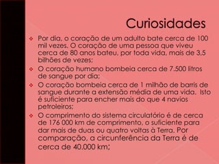 Por dia, o coração de um adulto bate cerca de 100
mil vezes. O coração de uma pessoa que viveu
cerca de 80 anos bateu, por toda vida, mais de 3,5
bilhões de vezes;
 O coração humano bombeia cerca de 7.500 litros
de sangue por dia;
 O coração bombeia cerca de 1 milhão de barris de
sangue durante a extensão média de uma vida. Isto
é suficiente para encher mais do que 4 navios
petroleiros;
 O comprimento do sistema circulatório é de cerca
de 176 000 km de comprimento, o suficiente para
dar mais de duas ou quatro voltas à Terra. Por


comparação, a circunferência da Terra é de
cerca de 40.000 km;

 