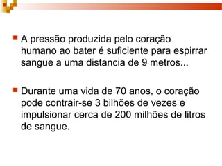  A pressão produzida pelo coração
humano ao bater é suficiente para espirrar
sangue a uma distancia de 9 metros...
 Durante uma vida de 70 anos, o coração
pode contrair-se 3 bilhões de vezes e
impulsionar cerca de 200 milhões de litros
de sangue.
 