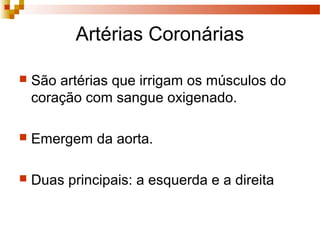 Artérias Coronárias
 São artérias que irrigam os músculos do
coração com sangue oxigenado.
 Emergem da aorta.
 Duas principais: a esquerda e a direita
 