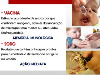 • VACINAVACINA
Estimula a produção de anticorpos que
combatem antígenos, através da inoculação
de microrganismos mortos ou atenuados
(enfraquecidos).
MEMÓRIA IMUNOLÓGICAMEMÓRIA IMUNOLÓGICA
• SOROSORO
Produto que contém anticorpos prontos
para o combate à determinado antígeno
ou veneno.
AÇÃO IMEDIATAAÇÃO IMEDIATA
 