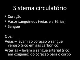 Sistema circulatório 
• Coração 
• Vasos sanguíneos (veias e artérias) 
• Sangue 
Obs.: 
Veias – levam ao coração o sangue 
venoso (rico em gás carbônico). 
Artérias – levam o sangue arterial (rico 
em oxigênio) do coração para o corpo 
 