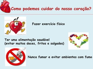 Como podemos cuidar do nosso coração? 
Fazer exercício físico 
Ter uma alimentação saudável 
(evitar muitos doces, fritos e salgados) 
Nunca fumar e evitar ambientes com fumo 
 