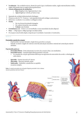 Anatomia(II)+|+1ºAno+|+2º+Semestre+|+DingDing+Zheng+(Apontamentos+de+Sofia+Bertão)+ 2+
• Localização: - Na cavidade torácica, dentro do qual ocupa o mediastino médio, região intermediastino médio,
região intermédia entre as regiões pleuropulmunares.
• Assenta obliquamente do mediastino:
o Base dirigida p/ trás e ligeiramente p/ cima
o Apex dirigido p/ a frente, p/ baixo e esqª
• Separado da cavidade abdominal pelo diafragma
• Projecta-se da 4ª à 7ª V. Torácica – está separado desta pelo esófago e aorta torácica
• Relaciona -se adiante c/ as costelas e cartilagens costais
• Forma:
o No vivo forma de pirâmide triangular
o No cadáver forma de cone achatado
o Volume: mão fechada
• Consistência e cor: - Firme e cor avermelhada e zonas amareladas (tecido adiposo)
• Peso: 270g (rapaz) e 260g (rapariga) em idade adulta
• O coração é uma bomba dupla composto por 4 cavidades: 2 auricular e 2 ventriculos.
06.03.14
Pericárdio e parede do coração
- O pericárdio é um saco fechado c duplo forro q envolve o coração.
- Estende-se desde o ângulo do externo a nível da articulação manubrio-external até à articulação externo-
xifoideia.
O pericárdio pode ser:
- Pericárdio Fibroso - Evita estiramento excessivo do coração e fixa-o no mediastino.
- Pericárdio Seroso – Camada dupla (lâmina parietal e visceral)
• As camadas do coração apresentam diferenças na espressura do miocárdio de acordo c a fisiologia de
cada câmera.
- Epicárdio – lamina visceral ao P. Seroso
- Miocárdio – Musculo estirado cárdio
- Endocardio – Endotélio; camada fina ou espitélio
escamoso simples.
Nota: A camada pericardia tem um liquido (liquido pericárdio) entre a lâmina
visceral e parietal p não haver fricção.
Pericárdio fibroso
Folheto parietal
Folheto visceral
(ou epicárdio)
Cavidade pericárdica
preenchida com
líquido pericárdico
Pericárdio seroso
Pericárdio
Epitélio pavimentoso
simples
Tecido conjuntivo
laxo e gordura
Epicárdio
(folheto visceral)
Miocárdio
Endocárdio
Trabéculas
carnosas
 