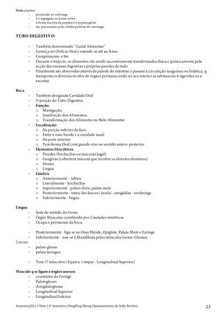 Anatomia(II)+|+1ºAno+|+2º+Semestre+|+DingDing+Zheng+(Apontamentos+de+Sofia+Bertão)+
+
23+
Nota: pepsina:
> produzida no estômago
> ñ é segregada na forma activa
> a forma inactiva da pepsina é o pepsinogénio
> são processadas pelas células parietais do estomago
TUBO DIGESTIVO
> Também denominado '' Canal Alimentar''
> Começa no Orifício Oral e estende-se até ao Ânus
> Comprimento ± 9m
> Durante o trajecto, os alimentos vão sendo sucessivamente transformados física e quimicamente pela
acção das enzimas digestivas e próprias paredes do tudo
> Finalmente são absorvidas através da parede do intestino e passam à circulação sanguínea ou linfática, q
transporta os diversos tecidos de órgãos permanecendo no seu interior as substancias ñ sigeridas ou a
excretar.
Boca
> Também designada Cavidade Oral
> 1ª porção do Tubo Digestivo
> Função:
o Mastigação;
o Insalivação dos Alimentos;
o Transformação dos Alimentos no Bolo Alimentar
> Localização:
o Na porção inferior da face;
o Entre o osso hioide e a cavidade nasal
o Na parte anterior
o Tem forma Oval com grande eixo no sentido antero-posterior
> Elementos Descritivos
o Paredes (bochechas ou mucosas jugal)
o Gengivas (cobertura mucosa que recobre os alvéolos dentários)
o Dentes
o Língua
> Limites:
o Anteriormente – lábios
o Lateralmente - bochechas
o Superiormente - palato duro; palato mole
o Posteriormente - istmo das fauces ( úvula) ; amígdalas - orofaringe
o Inferiormente - língua
Língua
> Sede do sentido do Gosto
> Órgão Muscular constituído por 2 metades simétricas
> Ocupa o pavimento da boca
> Posteriormente - liga-se ao Osso Hióide, Epiglote, Palato Mole e Faringe
> Inferiormente - une-se à Mandíbula pelos músculos Genio-Glossos
2 arcos:
> palato glosso
> palato faringeo
> Tem 17 músculos ( 8 pares; 1 ímpar - Longitudinal Superior)
Musculo q se ligam a órgãos anexos:
> construtor da Faringe
> Palatoglosso
> Amigdaloglosso
> Longitudinal Superior
> Longitudinal Inferior
 
