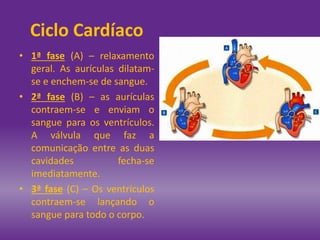 • 1ª fase (A) – relaxamento
geral. As aurículas dilatam-
se e enchem-se de sangue.
• 2ª fase (B) – as aurículas
contraem-se e enviam o
sangue para os ventrículos.
A válvula que faz a
comunicação entre as duas
cavidades fecha-se
imediatamente.
• 3ª fase (C) – Os ventrículos
contraem-se lançando o
sangue para todo o corpo.
Ciclo Cardíaco
 