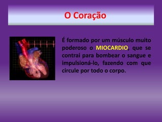 O Coração
É formado por um músculo muito
poderoso o MIOCARDIO, que se
contrai para bombear o sangue e
impulsioná-lo, fazendo com que
circule por todo o corpo.
 