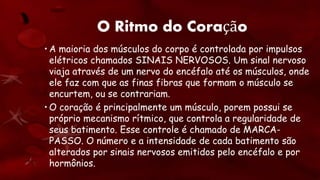 O Ritmo do Coração
• A maioria dos músculos do corpo é controlada por impulsos
elétricos chamados SINAIS NERVOSOS. Um sinal nervoso
viaja através de um nervo do encéfalo até os músculos, onde
ele faz com que as finas fibras que formam o músculo se
encurtem, ou se contrariam.
• O coração é principalmente um músculo, porem possui se
próprio mecanismo rítmico, que controla a regularidade de
seus batimento. Esse controle é chamado de MARCA-
PASSO. O número e a intensidade de cada batimento são
alterados por sinais nervosos emitidos pelo encéfalo e por
hormônios.
 