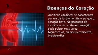Doenças do Coração
• Arritimia cardíaca: se caracteriza
por um distúrbio no ritmo em que o
coração bate. No processo de
incidência da arritmia o coração
pode pulsar mais veloz,
taquicardias, ou mais lentamente,
bradicardias.
 
