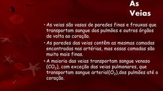 As
Veias
• As veias são vasos de paredes finas e frouxas que
transportam sangue dos pulmões e outros órgãos
de volta ao coração.
• As paredes das veias contêm as mesmas camadas
encontradas nas artérias, mas essas camadas são
muito mais finas.
• A maioria das veias transportam sangue venoso
(CO2), com exceção das veias pulmonares, que
transportam sangue arterial(O2),dos pulmões até o
coração.
 