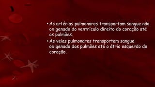 • As artérias pulmonares transportam sangue não
oxigenado do ventrículo direito do coração até
os pulmões.
• As veias pulmonares transportam sangue
oxigenado dos pulmões até o átrio esquerdo do
coração.
 