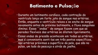 Batimento e Pulsação
• Durante um batimento cardíaco, cada contração do
ventrículo lança um forte jato de sangue nas artérias.
Então, enquanto o ventrículo relaxa e se enche de sangue
novamente antes do próximo batimento, o fluxo sanguíneo
diminui. Essas ''ondas'' de sangue fazem com que as
paredes flexíveis das artérias se dilatem ligeiramente.
• Essas ondas de pressão acontecem em todas as artérias,
mas é conveniente senti-las em três pontos específicos,
nas artérias próximas a superfície da pele, que são no
pulso, um lado do pescoço e atrás do joelho.
 