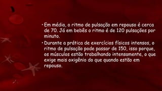 • Em média, o ritmo de pulsação em repouso é cerca
de 70. Já em bebês o ritmo é de 120 pulsações por
minuto.
• Durante a prática de exercícios físicos intensos, o
ritmo de pulsação pode passar de 150, isso porque,
os músculos estão trabalhando intensamente, o que
exige mais oxigênio do que quando estão em
repouso.
 