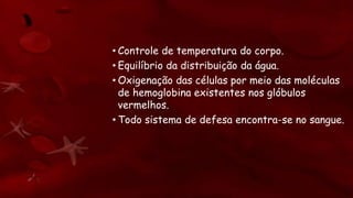 • Controle de temperatura do corpo.
• Equilíbrio da distribuição da água.
• Oxigenação das células por meio das moléculas
de hemoglobina existentes nos glóbulos
vermelhos.
• Todo sistema de defesa encontra-se no sangue.
 