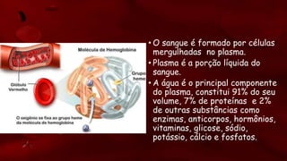 • O sangue é formado por células
mergulhadas no plasma.
• Plasma é a porção líquida do
sangue.
• A água é o principal componente
do plasma, constitui 91% do seu
volume, 7% de proteínas e 2%
de outras substâncias como
enzimas, anticorpos, hormônios,
vitaminas, glicose, sódio,
potássio, cálcio e fosfatos.
 