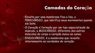 Camadas do Coração
• Envolto por uma membrana fina e lisa, o
PERICÁRDIO, que lubrifica seus movimentos quando
ele bate.
• O Coração é formado por um tipo especializado de
músculo, o MIOCÁRDIO, diferente dos outros
músculos do corpo o coração nunca se cansa.
• ENDOCÁRDIO, é a membrana que reveste
internamente as cavidades do coração.
 
