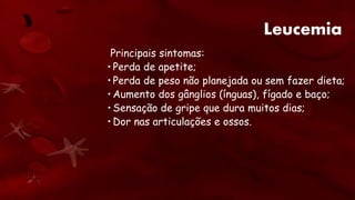 Leucemia
Principais sintomas:
• Perda de apetite;
• Perda de peso não planejada ou sem fazer dieta;
• Aumento dos gânglios (ínguas), fígado e baço;
• Sensação de gripe que dura muitos dias;
• Dor nas articulações e ossos.
 