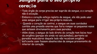 Sangue para o seu próprio
coração
• Todo órgão do corpo precisa ser suprido de sangue, e o coração
não é exceção.
• Embora o coração esteja repleto de sangue, ele não pode usar
esse sangue para irrigar seu próprio músculo.
• Quando o coração se contrai, o sangue em suas cavidades
contém uma pressão enorme que faria romper os pequenos vasos
que saíssem diretamente para suas paredes.
• Além disso, o sangue do lado direto do coração tem baixo teor
de oxigênio (porque ele ainda vai aos pulmões), portanto as
paredes musculares daquele lado não recebiam oxigênio
suficiente caso fossem abastecidas de sangue proveniente do
interior do coração.
 