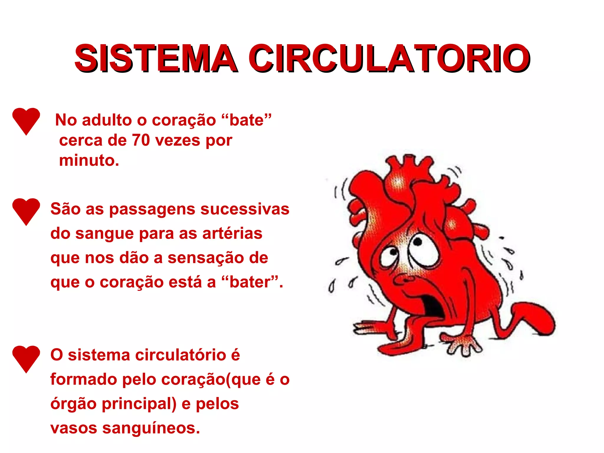 SISTEMA CIRCULATORIOSISTEMA CIRCULATORIO
No adulto o coração “bate”
cerca de 70 vezes por
minuto.
São as passagens sucessivas
do sangue para as artérias
que nos dão a sensação de
que o coração está a “bater”.
O sistema circulatório é
formado pelo coração(que é o
órgão principal) e pelos
vasos sanguíneos.
 