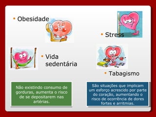 Não existindo consumo de
gorduras, aumenta o risco
de se depositarem nas
artérias.
 Obesidade
 Vida
sedentária
 Stress
 Tabagismo
São situações que implicam
um esforço acrescido por parte
do coração, aumentando o
risco de ocorrência de dores
fortes e arritmias.
 