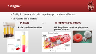 Sangue:
▪ É o líquido que circula pelo corpo transportando substâncias.
▪ Composto por 2 partes:
PLASMA e ELEMENTOS FIGURADOS
H2O e proteínas dissolvidas. Cél. Sanguíneas, hemácias, plaquetas e
glóbulos brancos.
 