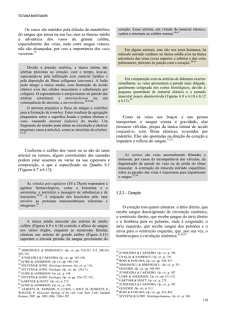 TATIANA MONTANARI
114
Os vasos são nutridos pela difusão de metabólitos
do sangue que passa na sua luz, mas as túnicas média
e adventícia dos vasos de grande calibre,
especialmente das veias, onde corre sangue venoso,
não são alcançadas, por isso a importância dos vasa
vasorum.37
Devido à pressão sistólica, a túnica íntima das
artérias próximas ao coração, com o tempo, lesa-se,
espessando-se pela infiltração com material lipídico e
pela deposição de fibras colágenas (ateroma). A lesão
pode atingir a túnica média, com destruição do tecido
elástico e/ou das células musculares e substituição por
colágeno. O espessamento e enrijecimento da parede das
artérias constituem a arteriosclerose ou, em
consequência do ateroma, a aterosclerose.38,39,40
O ateroma prejudica o fluxo do sangue e contribui
para a formação de trombos. Estes resultam da agregação
plaquetária sobre a superfíce lesada e podem obstruir o
vaso, causando necrose (infarto) do tecido. Um
fragmento do trombo pode entrar na circulação e obstruir
pequenos vasos (embolia), como as arteríolas do cérebro.
41,42
Conforme o calibre dos vasos ou se são do ramo
arterial ou venoso, alguns constituintes das camadas
podem estar ausentes ou variar na sua espessura e
composição, o que é especificado no Quadro 6.1
(Figuras 6.7 a 6.13).
As vênulas pós-capilares (10 a 25µm) respondem a
agentes farmacológicos, como a histamina e a
serotonina, e permitem a passagem de substâncias e de
leucócitos.43,44
A migração dos leucócitos pelo vaso
envolve as proteínas transmembranas selectinas e
integrinas.45
A túnica média muscular das artérias de médio
calibre (Figuras 6.9 e 6.10) controla o afluxo de sangue
aos vários órgãos, enquanto as numerosas lâminas
elásticas nas artérias de grande calibre (Figura 6.11)
suportam a elevada pressão do sangue proveniente do
36
SIMIONESCU & SIMIONESCU. Op. cit., pp. 324-325, 331, 340-341,
349, 351.
37
JUNQUEIRA & CARNEIRO. Op. cit., pp. 183-184.
38
LOWE & ANDERSON. Op. cit., pp. 146, 148.
39
STEVENS & LOWE. Histologia humana. Op. cit., p. 116.
40
STEVENS & LOWE. Patologia. Op. cit., pp. 129-131.
41
LOWE & ANDERSON. Op. cit., p. 148.
42
STEVENS & LOWE. Patologia. Op. cit. pp. 126-127, 132.
43
GARTNER & HIATT. Op. cit., p. 272.
44
LOWE & ANDERSON. Op. cit., p. 150.
45
ALBERTS, B.; JOHNSON, A.; LEWIS, J.; RAFF, M.; ROBERTS, K.;
WALTER, P. Molecular Biology of the cell. 4.ed. New York: Garland
Science, 2002. pp. 1085-1086, 1286-1287.
coração. Essas artérias, em virtude do material elástico,
cedem e retornam ao calibre normal.46,47
Em alguns animais, mas não nos seres humanos, há
músculo estriado cardíaco na túnica média e/ou na túnica
adventícia das veias cavas superior e inferior e das veias
pulmonares, próximo da junção com o coração.48,49
Em comparação com as artérias de diâmetro externo
semelhante, as veias apresentam a parede mais delgada,
geralmente colapsada nos cortes histológicos, devido à
pequena quantidade de material elástico e à camada
muscular pouco desenvolvida (Figuras 6.9 a 6.10 e 6.12
a 6.13).50
Como as veias nos braços e nas pernas
transportam o sangue contra a gravidade, elas
possuem válvulas, pregas da túnica íntima de tecido
conjuntivo, com fibras elásticas, revestidas por
endotélio. Elas são apontadas na direção do coração e
impedem o refluxo do sangue.51,52
As varizes são veias anormalmente dilatadas e
tortuosas, por causa da incompetência das válvulas, da
degeneração da parede do vaso ou da perda do tônus
muscular. A contração do músculo estriado esquelético
sobre as paredes das veias é importante para impulsionar
o sangue.53,54
1.2.3  Coração
O coração tem quatro câmaras: o átrio direito, que
recebe sangue desoxigenado da circulação sistêmica;
o ventrículo direito, que recebe sangue do átrio direito
e o bombeia para os pulmões, onde é oxigenado; o
átrio esquerdo, que recebe sangue dos pulmões e o
envia para o ventrículo esquerdo, que, por sua vez, o
bombeia para a circulação sistêmica.55,56,57
46
JUNQUEIRA & CARNEIRO. Op. cit., p. 185.
47
OVALLE & NAHIRNEY. Op. cit., p. 178.
48
ROSS & PAWLINA. Op. cit., pp. 420, 437.
49
SIMIONESCU & SIMIONESCU. Op. cit., p. 351.
50
GENESER. Op. cit., pp. 308-309.
51
JUNQUEIRA & CARNEIRO. Op. cit., p. 187.
52
LOWE & ANDERSON. Op. cit., pp. 151-152.
53
GARTNER & HIATT. Op. cit., p. 273.
54
JUNQUEIRA & CARNEIRO. Op. cit., p. 187.
55
GENESER. Op. cit., p. 311.
56
ROSS & PAWLINA. Op. cit., pp. 412, 442.
57
STEVENS & LOWE. Histologia humana. Op. cit., p. 104.
 