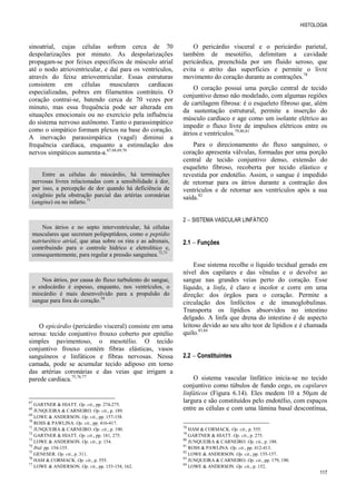 HISTOLOGIA
117
sinoatrial, cujas células sofrem cerca de 70
despolarizações por minuto. As despolarizações
propagam-se por feixes específicos de músculo atrial
até o nodo atrioventricular, e daí para os ventrículos,
através do feixe atrioventricular. Essas estruturas
consistem em células musculares cardíacas
especializadas, pobres em filamentos contráteis. O
coração contrai-se, batendo cerca de 70 vezes por
minuto, mas essa frequência pode ser alterada em
situações emocionais ou no exercício pela influência
do sistema nervoso autônomo. Tanto o parassimpático
como o simpático formam plexos na base do coração.
A inervação parassimpática (vagal) diminui a
frequência cardíaca, enquanto a estimulação dos
nervos simpáticos aumenta-a.67,68,69,70
Entre as células do miocárdio, há terminações
nervosas livres relacionadas com a sensibilidade à dor,
por isso, a percepção de dor quando há deficiência de
oxigênio pela obstrução parcial das artérias coronárias
(angina) ou no infarto.71
Nos átrios e no septo interventricular, há células
musculares que secretam polipeptídeos, como o peptídio
natriurético atrial, que atua sobre os rins e as adrenais,
contribuindo para o controle hídrico e eletrolítico e,
consequentemente, para regular a pressão sanguínea.72,73
Nos átrios, por causa do fluxo turbulento do sangue,
o endocárdio é espesso, enquanto, nos ventrículos, o
miocárdio é mais desenvolvido para a propulsão do
sangue para fora do coração.74
O epicárdio (pericárdio visceral) consiste em uma
serosa: tecido conjuntivo frouxo coberto por epitélio
simples pavimentoso, o mesotélio. O tecido
conjuntivo frouxo contém fibras elásticas, vasos
sanguíneos e linfáticos e fibras nervosas. Nessa
camada, pode se acumular tecido adiposo em torno
das artérias coronárias e das veias que irrigam a
parede cardíaca.75,76,77
67
GARTNER & HIATT. Op. cit., pp. 274-275.
68
JUNQUEIRA & CARNEIRO. Op. cit., p. 189.
69
LOWE & ANDERSON. Op. cit., pp. 157-158.
70
ROSS & PAWLINA. Op. cit., pp. 416-417.
71
JUNQUEIRA & CARNEIRO. Op. cit., p. 190.
72
GARTNER & HIATT. Op. cit., pp. 181, 275.
73
LOWE & ANDERSON. Op. cit., p. 154.
74
Ibid. pp. 154-155.
75
GENESER. Op. cit., p. 311.
76
HAM & CORMACK. Op. cit., p. 555.
77
LOWE & ANDERSON. Op. cit., pp. 153-154, 162.
O pericárdio visceral e o pericárdio parietal,
também de mesotélio, delimitam a cavidade
pericárdica, preenchida por um fluido seroso, que
evita o atrito das superfícies e permite o livre
movimento do coração durante as contrações.78
O coração possui uma porção central de tecido
conjuntivo denso não modelado, com algumas regiões
de cartilagem fibrosa: é o esqueleto fibroso que, além
da sustentação estrutural, permite a inserção do
músculo cardíaco e age como um isolante elétrico ao
impedir o fluxo livre de impulsos elétricos entre os
átrios e ventrículos.79,80,81
Para o direcionamento do fluxo sanguíneo, o
coração apresenta válvulas, formadas por uma porção
central de tecido conjuntivo denso, extensão do
esqueleto fibroso, recoberta por tecido elástico e
revestida por endotélio. Assim, o sangue é impedido
de retornar para os átrios durante a contração dos
ventrículos e de retornar aos ventrículos após a sua
saída.82
2  SISTEMA VASCULAR LINFÁTICO
2.1  Funções
Esse sistema recolhe o líquido tecidual gerado em
nível dos capilares e das vênulas e o devolve ao
sangue nas grandes veias perto do coração. Esse
líquido, a linfa, é claro e incolor e corre em uma
direção: dos órgãos para o coração. Permite a
circulação dos linfócitos e de imunoglobulinas.
Transporta os lipídios absorvidos no intestino
delgado. A linfa que drena do intestino é de aspecto
leitoso devido ao seu alto teor de lipídios e é chamada
quilo.83,84
2.2  Constituintes
O sistema vascular linfático inicia-se no tecido
conjuntivo como túbulos de fundo cego, os capilares
linfáticos (Figura 6.14). Eles medem 10 a 50µm de
largura e são constituídos pelo endotélio, com espaços
entre as células e com uma lâmina basal descontínua,
78
HAM & CORMACK. Op. cit., p. 555.
79
GARTNER & HIATT. Op. cit., p. 275.
80
JUNQUEIRA & CARNEIRO. Op. cit., p. 188.
81
ROSS & PAWLINA. Op. cit., pp. 412-413.
82
LOWE & ANDERSON. Op. cit., pp. 155-157.
83
JUNQUEIRA & CARNEIRO. Op. cit., pp. 179, 190.
84
LOWE & ANDERSON. Op. cit., p. 152.
 
