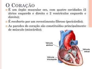 O CORAÇÃO
 É um órgão muscular oco, com quatro cavidades (2
átrios esquerdo e direito e 2 ventrículos esquerdo e
direito);
 É recoberto por um revestimento fibroso (pericárdio);
 As paredes do coração são constituídas principalmente
de músculo (miocárdio);
 