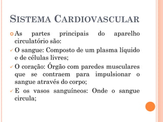 SISTEMA CARDIOVASCULAR
 As partes principais do aparelho
circulatório são:
 O sangue: Composto de um plasma líquido
e de células livres;
 O coração: Órgão com paredes musculares
que se contraem para impulsionar o
sangue através do corpo;
 E os vasos sanguíneos: Onde o sangue
circula;
 
