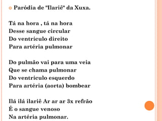  Paródia de "Ilariê" da Xuxa.
Tá na hora , tá na hora
Desse sangue circular
Do ventrículo direito
Para artéria pulmonar
Do pulmão vai para uma veia
Que se chama pulmonar
Do ventrículo esquerdo
Para artéria (aorta) bombear
Ilá ilá ilariê Ar ar ar 3x refrão
É o sangue venoso
Na artéria pulmonar.
 