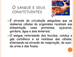 O SANGUE E SEUS
CONSTITUINTES
 É através da circulação sanguínea que as
inúmeras células do organismo recebem sua
alimentação como proteínas, açúcares,
gordura, água e sais minerais;
 O sangue retornando dos tecidos, conduz o
gás carbônico e os resíduos das células,
eliminando-as através da respiração, do suor,
da urina e das fezes;
 