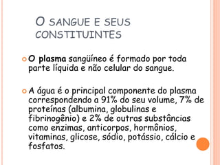 O SANGUE E SEUS
CONSTITUINTES
 O plasma sangüíneo é formado por toda
parte líquida e não celular do sangue.
 A água é o principal componente do plasma
correspondendo a 91% do seu volume, 7% de
proteínas (albumina, globulinas e
fibrinogênio) e 2% de outras substâncias
como enzimas, anticorpos, hormônios,
vitaminas, glicose, sódio, potássio, cálcio e
fosfatos.
 