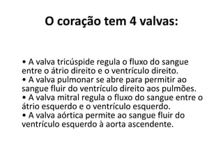 O coração tem 4 valvas:
• A valva tricúspide regula o fluxo do sangue
entre o átrio direito e o ventrículo direito.
• A valva pulmonar se abre para permitir ao
sangue fluir do ventrículo direito aos pulmões.
• A valva mitral regula o fluxo do sangue entre o
átrio esquerdo e o ventrículo esquerdo.
• A valva aórtica permite ao sangue fluir do
ventrículo esquerdo à aorta ascendente.
 