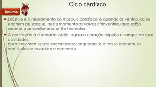 Ciclo cardíaco 
Resumo 
 Diástole é o relaxamento do músculo cardíaco, é quando os ventrículos se 
enchem de sangue, neste momento as valvas atrioventriculares estão 
abertas e as semilunares estão fechadas. 
 A contração é chamada sístole: agora o coração expulsa o sangue de suas 
cavidades. 
Esses movimentos são sincronizados: enquanto os átrios se enchem, os 
ventrículos se esvaziam e vice-versa. 
 