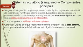 Sistema circulatório (sanguíneo) – Componentes 
principais 
Resumo 
 Sangue: O sangue é composto por uma parte líquida, o plasma, constituído 
de substâncias nutritivas e elementos residuais das reações celulares. O 
plasma também possui uma parte organizada, os elementos figurados, que 
são os glóbulos sanguíneos e as plaquetas. 
 Vasos sanguíneos: artérias, veias e capilares 
 Coração: Orgão oco que localiza-se no meio do peito, sob o osso esterno, 
com sua extremidade inferior deslocada ligeiramente para a esquerda. 
 