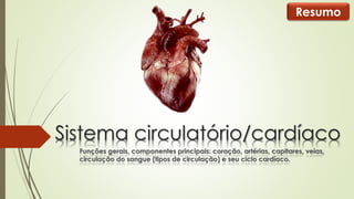 Resumo 
Sistema circulatório/cardíaco 
Funções gerais, componentes principais: coração, artérias, capitares, veias, 
circulação do sangue (tipos de circulação) e seu ciclo cardíaco. 
 
