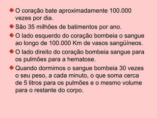 O coração bate aproximadamente 100.000
vezes por dia.
São 35 milhões de batimentos por ano.
O lado esquerdo do coração bombeia o sangue
ao longo de 100.000 Km de vasos sangüíneos.
O lado direito do coração bombeia sangue para
os pulmões para a hematose.
Quando dormimos o sangue bombeia 30 vezes
o seu peso, a cada minuto, o que soma cerca
de 5 litros para os pulmões e o mesmo volume
para o restante do corpo.
 