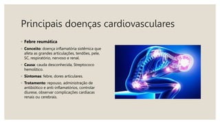 Principais doenças cardiovasculares
◦ Febre reumática
◦ Conceito: doença inflamatória sistêmica que
afeta as grandes articulações, tendões, pele,
SC, respiratório, nervoso e renal.
◦ Causa: cauda desconhecida, Streptococo
hemolitico.
◦ Sintomas: febre, dores articulares.
◦ Tratamento: repouso, administração de
antibiótico e anti-inflamatórios, controlar
diurese, observar complicações cardíacas
renais ou cerebrais.
 
