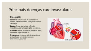 Principais doenças cardiovasculares
◦ Endocardite
◦ Conceito: inflamação da camada que
reveste internamente o coração e válvulas
cardíacas.
◦ Causas: febre reumática, infecção
microbiana, complicação pós-operatório.
◦ Sintomas: febre, mal estar, perda de peso,
sudorese, sopro cardíaco.
◦ Tratamento: repouso, administração de
antibióticos, anti-inflamatórios e
antitérmicos, cirurgia.
 