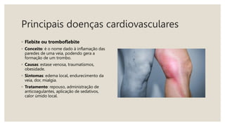 Principais doenças cardiovasculares
◦ Flebite ou tromboflebite
◦ Conceito: é o nome dado à inflamação das
paredes de uma veia, podendo gera a
formação de um trombo.
◦ Causas: estase venosa, traumatismos,
obesidade.
◦ Sintomas: edema local, endurecimento da
veia, dor, mialgia.
◦ Tratamento: repouso, administração de
anticoagulantes, aplicação de sedativos,
calor úmido local.
 