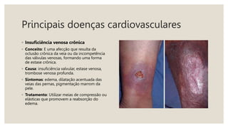 Principais doenças cardiovasculares
◦ Insuficiência venosa crônica
◦ Conceito: E uma afecção que resulta da
oclusão crônica da veia ou da incompetência
das válvulas venosas, formando uma forma
de estase crônica.
◦ Causa: insuficiência valvular, estase venosa,
trombose venosa profunda.
◦ Sintomas: edema, dilatação acentuada das
veias das pernas, pigmentação marrom da
pele.
◦ Tratamento: Utilizar meias de compressão ou
elásticas que promovem a reabsorção do
edema.
 