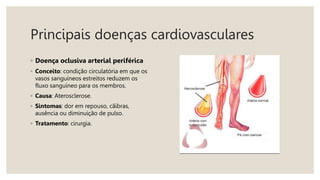Principais doenças cardiovasculares
◦ Doença oclusiva arterial periférica
◦ Conceito: condição circulatória em que os
vasos sanguíneos estreitos reduzem os
fluxo sanguíneo para os membros.
◦ Causa: Aterosclerose.
◦ Sintomas: dor em repouso, cãibras,
ausência ou diminuição de pulso.
◦ Tratamento: cirurgia.
 