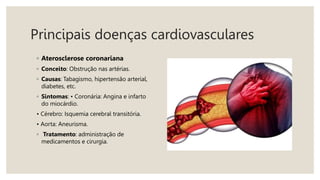 Principais doenças cardiovasculares
◦ Aterosclerose coronariana
◦ Conceito: Obstrução nas artérias.
◦ Causas: Tabagismo, hipertensão arterial,
diabetes, etc.
◦ Sintomas: • Coronária: Angina e infarto
do miocárdio.
• Cérebro: Isquemia cerebral transitória.
• Aorta: Aneurisma.
◦ Tratamento: administração de
medicamentos e cirurgia.
 
