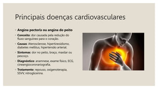 Principais doenças cardiovasculares
◦ Angina pectoris ou angina do peito
◦ Conceito: dor causada pela redução do
fluxo sanguíneo para o coração.
◦ Causas: Aterosclerose, hipertireoidismo,
diabetes mellitus, hipertensão arterial.
◦ Sintomas: dor no peito, braço, maxilar ou
pescoço.
◦ Diagnóstico: anamnese, exame físico, ECG,
cineangiocoronariografia.
◦ Tratamento: repouso, oxigenoterapia,
SSVV, nitroglicerina.
 