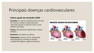 Principais doenças cardiovasculares
◦ Infarto agudo do miocárdio (IAM)
◦ Conceito: é a necrose isquêmica de uma área
de músculo cardíaco ocasionada pela
obstrução parcial ou total de uma ou mais
artérias coronárias.
◦ Causas: Aterosclerose, hipertensão, choque,
embolia.
◦ Sintomas: dor súbita ou intensa.
◦ Tratamento: repouso, SSVV, medicações
anticoagulantes, controle da diurese,
cuidados de higiene, vigilância contínua.
 