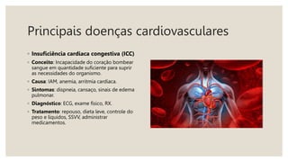 Principais doenças cardiovasculares
◦ Insuficiência cardíaca congestiva (ICC)
◦ Conceito: Incapacidade do coração bombear
sangue em quantidade suficiente para suprir
as necessidades do organismo.
◦ Causa: IAM, anemia, arritmia cardíaca.
◦ Sintomas: dispneia, cansaço, sinais de edema
pulmonar.
◦ Diagnóstico: ECG, exame físico, RX.
◦ Tratamento: repouso, dieta leve, controle do
peso e líquidos, SSVV, administrar
medicamentos.
 