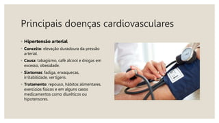 Principais doenças cardiovasculares
◦ Hipertensão arterial
◦ Conceito: elevação duradoura da pressão
arterial.
◦ Causa: tabagismo, café álcool e drogas em
excesso, obesidade.
◦ Sintomas: fadiga, enxaquecas,
irritabilidade, vertigens.
◦ Tratamento: repouso, hábitos alimentares,
exercícios físicos e em alguns casos
medicamentos como diuréticos ou
hipotensores.
 